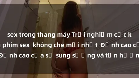 sex trong thang máy Trải nghiệm cực kỳ nóng bỏng trong phim sex  không che mới nhất  Đỉnh cao của sự sung sướng và tận hưởng chân thật