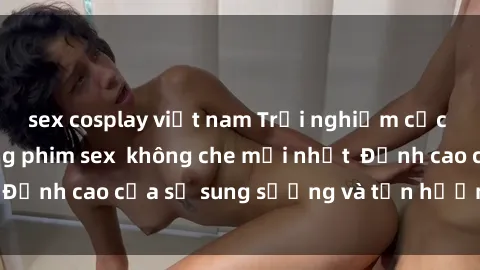 sex cosplay việt nam Trải nghiệm cực kỳ nóng bỏng trong phim sex  không che mới nhất  Đỉnh cao của sự sung sướng và tận hưởng chân thật