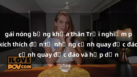 gái nóng bỏng khỏa thân Trải nghiệm phim sex : Sự kích thích đến từ những cảnh quay độc đáo và hấp dẫn