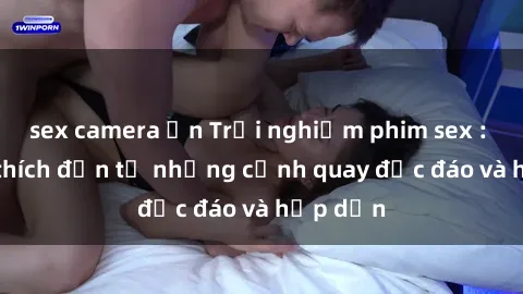 sex camera ẩn Trải nghiệm phim sex : Sự kích thích đến từ những cảnh quay độc đáo và hấp dẫn