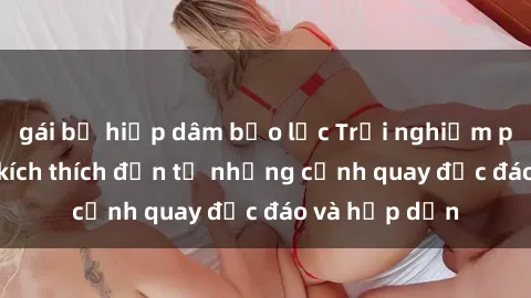 gái bị hiếp dâm bạo lực Trải nghiệm phim sex : Sự kích thích đến từ những cảnh quay độc đáo và hấp dẫn