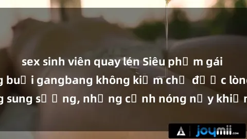 sex sinh viên quay lén Siêu phẩm gái Việt tham gia trong buổi gangbang không kiềm chế được lòng sung sướng, những cảnh nóng nảy khiến ai cũng phải mãn nhãn