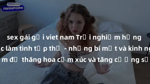 sex gái gọi viet nam Trải nghiệm hứng khởi cùng với việc làm tình tập thể - những bí mật và kinh nghiệm để thăng hoa cảm xúc và tăng cường sự gắn kết trong mối quan hệ