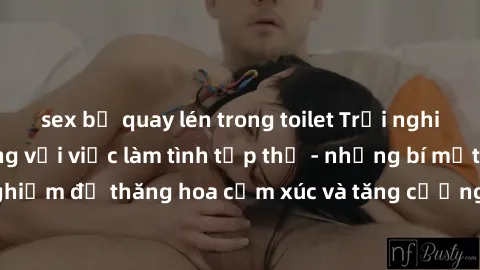 sex bị quay lén trong toilet Trải nghiệm hứng khởi cùng với việc làm tình tập thể - những bí mật và kinh nghiệm để thăng hoa cảm xúc và tăng cường sự gắn kết trong mối quan hệ