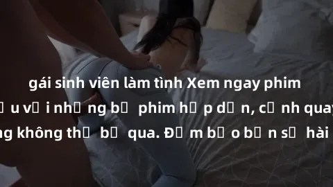 gái sinh viên làm tình Xem ngay phim sex bukkake hàng đầu với những bộ phim hấp dẫn, cảnh quay nóng bỏng không thể bỏ qua. Đảm bảo bạn sẽ hài lòng với trải nghiệm mới lạ này!