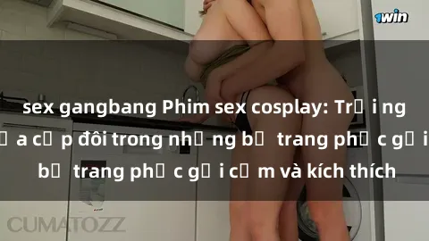 sex gangbang Phim sex cosplay: Trải nghiệm tuyệt vời của cặp đôi trong những bộ trang phục gợi cảm và kích thích
