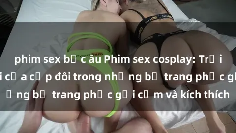 phim sex bắc âu Phim sex cosplay: Trải nghiệm tuyệt vời của cặp đôi trong những bộ trang phục gợi cảm và kích thích