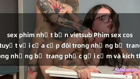 sex phim nhật bản vietsub Phim sex cosplay: Trải nghiệm tuyệt vời của cặp đôi trong những bộ trang phục gợi cảm và kích thích