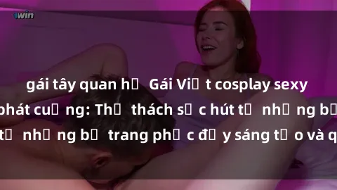 gái tây quan hệ Gái Việt cosplay sexy khiến fan hâm mộ phát cuồng: Thử thách sức hút từ những bộ trang phục đầy sáng tạo và quyến rũ!