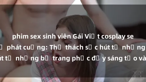 phim sex sinh viên Gái Việt cosplay sexy khiến fan hâm mộ phát cuồng: Thử thách sức hút từ những bộ trang phục đầy sáng tạo và quyến rũ!