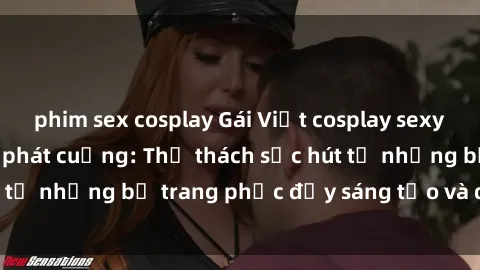 phim sex cosplay Gái Việt cosplay sexy khiến fan hâm mộ phát cuồng: Thử thách sức hút từ những bộ trang phục đầy sáng tạo và quyến rũ!