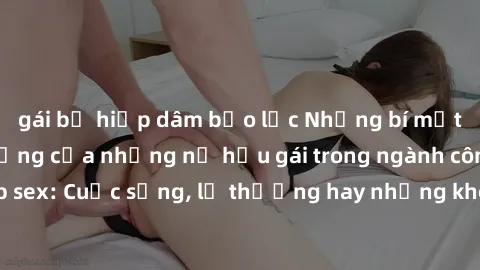 gái bị hiếp dâm bạo lực Những bí mật đằng sau cuộc sống của những nữ hầu gái trong ngành công nghiệp sex: Cuộc sống, lẽ thường hay những khó khăn mà họ phải đối mặt.