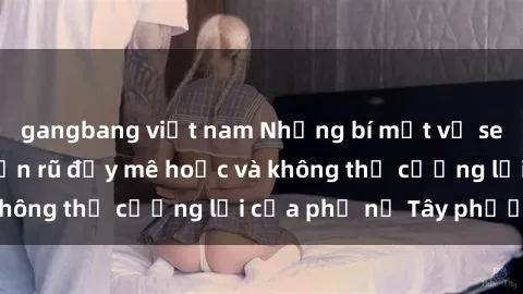 gangbang việt nam Những bí mật về sex gái Tây: Sự quyến rũ đầy mê hoặc và không thể cưỡng lại của phụ nữ Tây phương