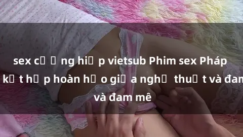 sex cưỡng hiếp vietsub Phim sex Pháp - Sự kết hợp hoàn hảo giữa nghệ thuật và đam mê