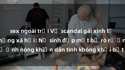 sex ngoài trời Vụ scandal gái xinh lộ hàng gây sốt trên mạng xã hội: Nữ sinh đẹp mắt bị rò rỉ ảnh nóng khiến dân tình không khỏi bất ngờ và phẫn nộ!