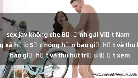 sex jav không che Bộ ảnh gái Việt Nam nude gây sốt mạng xã hội: Sắc nóng hơn bao giờ hết và thu hút triệu lượt xem