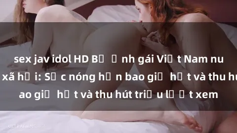 sex jav idol HD Bộ ảnh gái Việt Nam nude gây sốt mạng xã hội: Sắc nóng hơn bao giờ hết và thu hút triệu lượt xem
