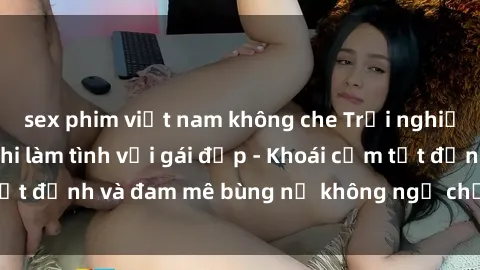 sex phim việt nam không che Trải nghiệm cực kỳ thú vị khi làm tình với gái đẹp - Khoái cảm tột đỉnh và đam mê bùng nổ không ngờ chỉ trong một đêm!