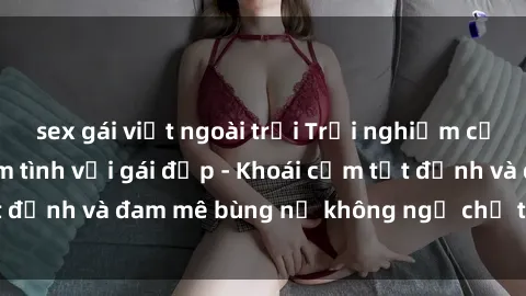 sex gái việt ngoài trời Trải nghiệm cực kỳ thú vị khi làm tình với gái đẹp - Khoái cảm tột đỉnh và đam mê bùng nổ không ngờ chỉ trong một đêm!