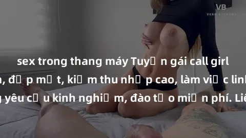 sex trong thang máy Tuyển gái call girl Việt Nam gợi cảm, đẹp mắt, kiếm thu nhập cao, làm việc linh hoạt, không yêu cầu kinh nghiệm, đào tạo miễn phí. Liên hệ ngay để biết thêm chi tiết!