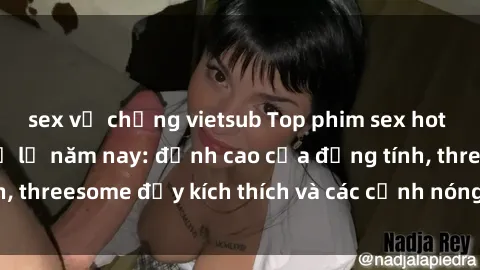 sex vợ chồng vietsub Top phim sex hot nhất không thể bỏ lỡ năm nay: đỉnh cao của đồng tính, threesome đầy kích thích và các cảnh nóng đang gây sốt!