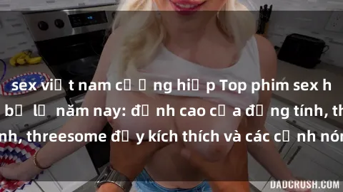 sex việt nam cưỡng hiếp Top phim sex hot nhất không thể bỏ lỡ năm nay: đỉnh cao của đồng tính, threesome đầy kích thích và các cảnh nóng đang gây sốt!