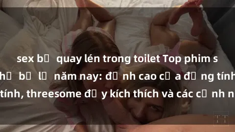 sex bị quay lén trong toilet Top phim sex hot nhất không thể bỏ lỡ năm nay: đỉnh cao của đồng tính, threesome đầy kích thích và các cảnh nóng đang gây sốt!