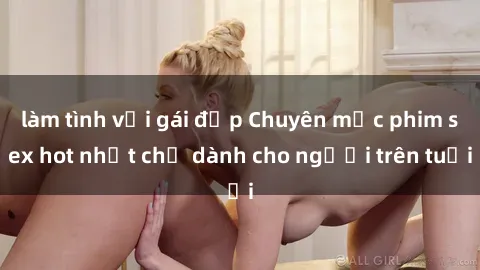 làm tình với gái đẹp Chuyên mục phim sex hot nhất chỉ dành cho người trên tuổi