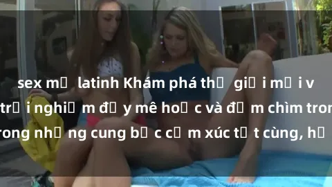 sex mỹ latinh Khám phá thế giới mới với sex người lớn: trải nghiệm đầy mê hoặc và đắm chìm trong những cung bậc cảm xúc tột cùng, hứng khởi và cuốn hút.