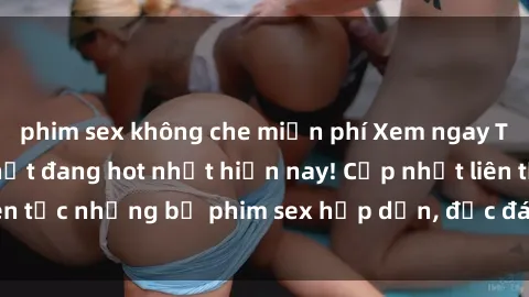 phim sex không che miễn phí Xem ngay Top phim sex mới nhất đang hot nhất hiện nay! Cập nhật liên tục những bộ phim sex hấp dẫn, độc đáo và đầy kích thích.