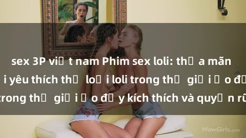 sex 3P việt nam Phim sex loli: thỏa mãn đam mê của người yêu thích thể loại loli trong thế giới ảo đầy kích thích và quyến rũ.