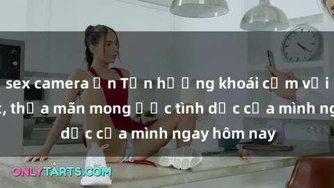 sex camera ẩn Tận hưởng khoái cảm với gái xinh sex, thỏa mãn mong ước tình dục của mình ngay hôm nay