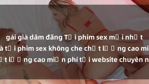 gái già dâm đãng Tải phim sex mới nhất hot nhất - Xem và tải phim sex không che chất lượng cao miễn phí tại website chuyên nghiệp.