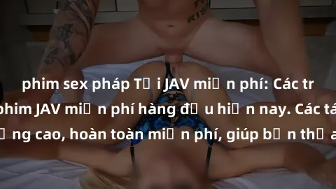 phim sex pháp Tải JAV miễn phí: Các trang web cung cấp phim JAV miễn phí hàng đầu hiện nay. Các tác phẩm chất lượng cao, hoàn toàn miễn phí, giúp bạn thỏa mãn niềm đam mê mà không tốn kém.