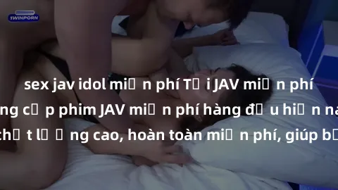 sex jav idol miễn phí Tải JAV miễn phí: Các trang web cung cấp phim JAV miễn phí hàng đầu hiện nay. Các tác phẩm chất lượng cao, hoàn toàn miễn phí, giúp bạn thỏa mãn niềm đam mê mà không tốn kém.