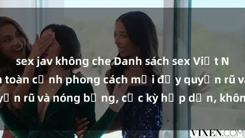sex jav không che Danh sách sex Việt Nam không che - Ảnh toàn cảnh phong cách mới đầy quyến rũ và nóng bỏng, cực kỳ hấp dẫn, không thể bỏ qua!