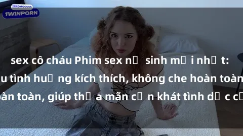 sex cô cháu Phim sex nữ sinh mới nhất: Trải nghiệm nhiều tình huống kích thích, không che hoàn toàn, giúp thỏa mãn cơn khát tình dục của các bạn trẻ