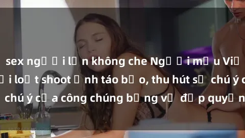sex người lớn không che Người mẫu Việt Nam gây sốt với loạt shoot ảnh táo bạo, thu hút sự chú ý của công chúng bằng vẻ đẹp quyến rũ và gợi cảm.