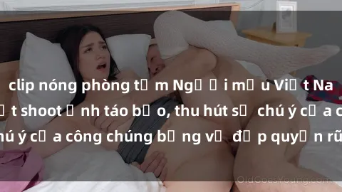 clip nóng phòng tắm Người mẫu Việt Nam gây sốt với loạt shoot ảnh táo bạo, thu hút sự chú ý của công chúng bằng vẻ đẹp quyến rũ và gợi cảm.