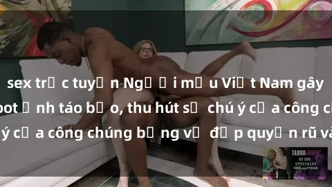 sex trực tuyến Người mẫu Việt Nam gây sốt với loạt shoot ảnh táo bạo, thu hút sự chú ý của công chúng bằng vẻ đẹp quyến rũ và gợi cảm.