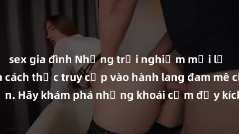 sex gia đình Những trải nghiệm mới lạ với sex tập thể và cách thức truy cập vào hành lang đam mê của bạn. Hãy khám phá những khoái cảm đầy kích thích với tập thể hấp dẫn!