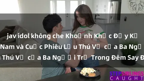 jav idol không che Khoảnh Khắc Đầy Kịch Tính: Sex  Việt Nam và Cuộc Phiêu Lưu Thú Vị của Ba Người Trẻ Trong Đêm Say Đắm