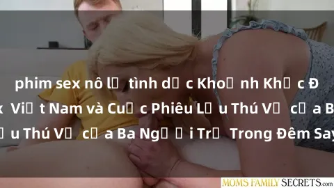 phim sex nô lệ tình dục Khoảnh Khắc Đầy Kịch Tính: Sex  Việt Nam và Cuộc Phiêu Lưu Thú Vị của Ba Người Trẻ Trong Đêm Say Đắm