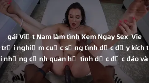 gái Việt Nam làm tình Xem Ngay Sex  Vietsub Full HD - Cùng trải nghiệm cuộc sống tình dục đầy kích thích với những cảnh quan hệ tình dục độc đáo và mãnh liệt trong bộ phim này!