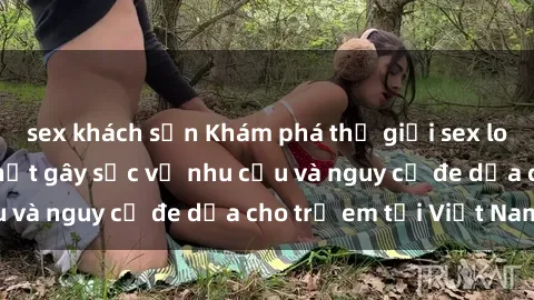 sex khách sạn Khám phá thế giới sex loli Việt Nam: Sự thật gây sốc về nhu cầu và nguy cơ đe dọa cho trẻ em tại Việt Nam
