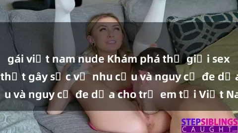 gái việt nam nude Khám phá thế giới sex loli Việt Nam: Sự thật gây sốc về nhu cầu và nguy cơ đe dọa cho trẻ em tại Việt Nam