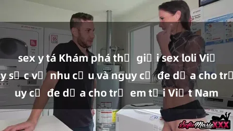 sex y tá Khám phá thế giới sex loli Việt Nam: Sự thật gây sốc về nhu cầu và nguy cơ đe dọa cho trẻ em tại Việt Nam