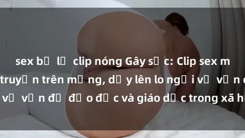 sex bị lộ clip nóng Gây sốc: Clip sex mẹ con Việt Nam lan truyền trên mạng, dấy lên lo ngại về vấn đề đạo đức và giáo dục trong xã hội hiện nay.