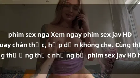phim sex nga Xem ngay phim sex jav HD với những cảnh quay chân thực, hấp dẫn không che. Cùng thưởng thức những bộ phim sex jav HD hot nhất hiện nay!