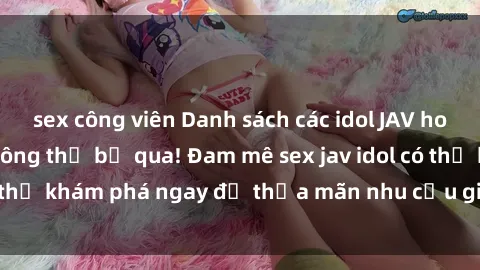 sex công viên Danh sách các idol JAV hot nhất hiện nay không thể bỏ qua! Đam mê sex jav idol có thể khám phá ngay để thỏa mãn nhu cầu giải trí của mình!